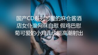 国产CD系列可爱的麻仓酱酒店女仆渔网袜自慰 假鸡巴慰菊可爱的小鸡儿也能高潮射出