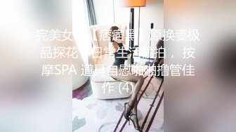 完美女神【痞痞黑】原换妻极品探花，日常生活偷拍， 按摩SPA 道具自慰啪啪撸管佳作 (4)