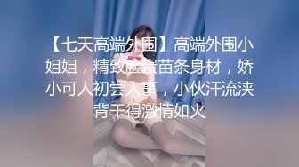 【七天高端外围】高端外围小姐姐，精致脸蛋苗条身材，娇小可人初尝人事，小伙汗流浃背干得激情如火