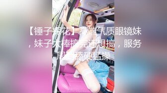 【锤子探花】高端气质眼镜妹，妹子太棒搞完还想搞，服务周到舔硬猛操