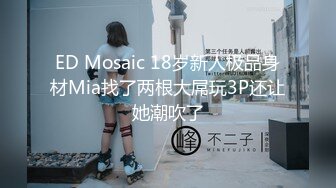 ED Mosaic 18岁新人极品身材Mia找了两根大屌玩3P还让她潮吹了