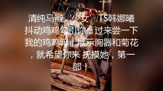 清纯马辫‘少女’TS韩娜曦抖动鸡鸡勾引你，过来尝一下我的鸡鸡嘛，展示胸器和菊花，就希望你来 抚摸她，第一部！