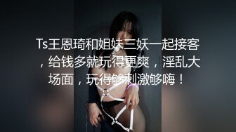 Ts王恩琦和姐妹三妖一起接客，给钱多就玩得更爽，淫乱大场面，玩得够刺激够嗨！