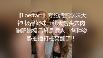 『Loeftart』专约清纯学妹大神 极品嫩妹一线天馒头穴肉鲍肥嫩极品甚是诱人，各种姿势抽插打桩爽翻了！