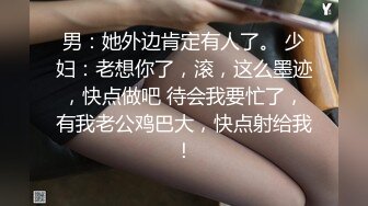 男：她外边肯定有人了。 少妇：老想你了，滚，这么墨迹，快点做吧 待会我要忙了，有我老公鸡巴大，快点射给我！