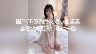 国产CD系列身材娇小甜素素全程站啪后入口爆射一脸