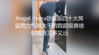 Angel rivera珍藏版四十大屌猛男力气贼大干的我超级爽喷射精液又多又远