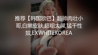 推荐【韩国欧巴】超帅肉壮小哥,白嫩皮肤,超粗大屌,猛干性奴,EXWHITEKOREA