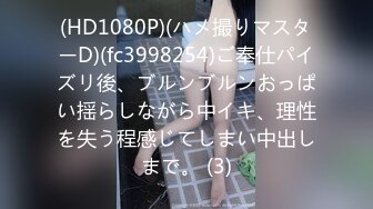 (HD1080P)(ハメ撮りマスターD)(fc3998254)ご奉仕パイズリ後、ブルンブルンおっぱい揺らしながら中イキ、理性を失う程感じてしまい中出しまで。 (3)