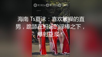 海南 Ts夏沫：喜欢被操的直男，跪舔在妈妈的淫棒之下，爆射豆浆！