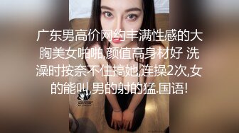 广东男高价网约丰满性感的大胸美女啪啪,颜值高身材好 洗澡时按奈不住搞她,连操2次,女的能叫,男的射的猛.国语!