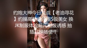 约炮大神今日独战【老油寻花】约操高颜值外围S级美女 换JK制服体验超凡制服诱惑 抽插乱操随便干