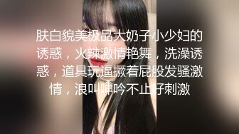 肤白貌美极品大奶子小少妇的诱惑，火辣激情艳舞，洗澡诱惑，道具玩逼撅着屁股发骚激情，浪叫呻吟不止好刺激