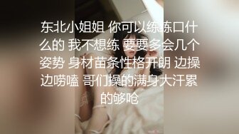 东北小姐姐 你可以练练口什么的 我不想练 要要多会几个姿势 身材苗条性格开朗 边操边唠嗑 哥们操的满身大汗累的够呛