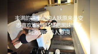 丰满韵味十足的人妖原来是变态喜欢虐待玩SM把黑妹绑住刺激阴户后入爆操