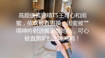 高颜值狐狸精TS王可心和闺蜜，依次被直男操，闺蜜被艹得呻吟射进嘴里给她吃，可心被直男骑脸上吃鸡鸡！