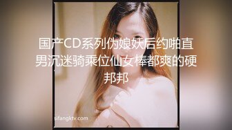 国产CD系列伪娘妖后约啪直男沉迷骑乘位仙女棒都爽的硬邦邦