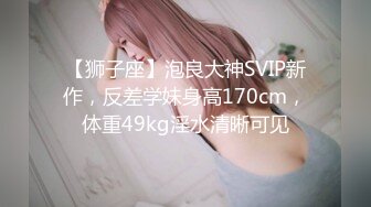 【狮子座】泡良大神SVIP新作，反差学妹身高170cm，体重49kg淫水清晰可见