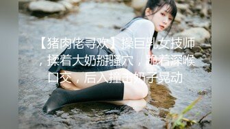 【猪肉佬寻欢】操巨乳女技师，揉着大奶掰骚穴，跪着深喉口交，后入撞击奶子晃动