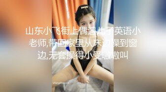 山东小飞街上偶遇儿子英语小老师,带回家里从床边操到窗边,无套操得小受嗷嗷叫