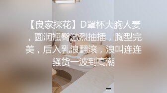 【良家探花】D罩杯大胸人妻，圆润翘臀激烈抽插，胸型完美，后入乳浪翻滚，浪叫连连骚货一波到高潮