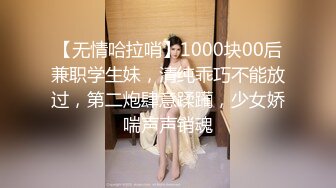 【无情哈拉哨】1000块00后兼职学生妹，清纯乖巧不能放过，第二炮肆意蹂躏，少女娇喘声声销魂