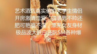 艺术酒店真实偸拍大学生情侣开房激情造爱，四眼男不帅还肥可艳福不浅，漂亮女友身材极品波大肤白还玩SM各种爆肏