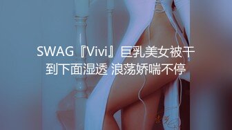 SWAG『Vivi』巨乳美女被干到下面湿透 浪荡娇喘不停